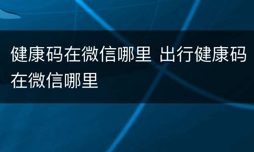 健康码在微信哪里 出行健康码在微信哪里