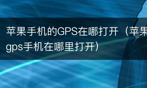 苹果手机的GPS在哪打开（苹果gps手机在哪里打开）