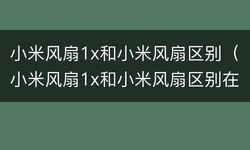 小米风扇1x和小米风扇区别（小米风扇1x和小米风扇区别在哪）