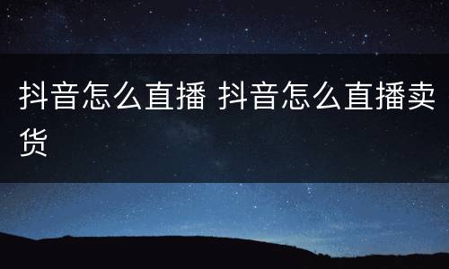 抖音怎么直播 抖音怎么直播卖货