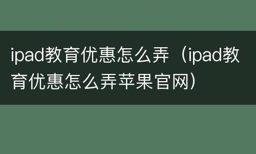 ipad教育优惠怎么弄（ipad教育优惠怎么弄苹果官网）