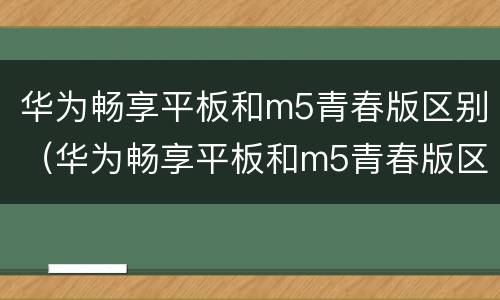 华为畅享平板和m5青春版区别（华为畅享平板和m5青春版区别在哪）