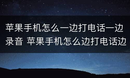 苹果手机怎么一边打电话一边录音 苹果手机怎么边打电话边录音?
