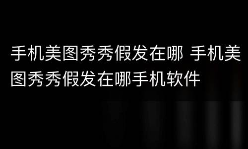 手机美图秀秀假发在哪 手机美图秀秀假发在哪手机软件