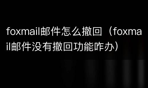 foxmail邮件怎么撤回（foxmail邮件没有撤回功能咋办）