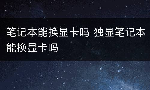 笔记本能换显卡吗 独显笔记本能换显卡吗