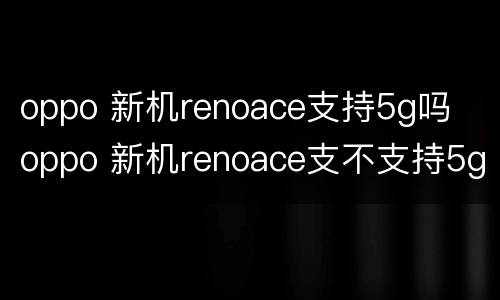 oppo 新机renoace支持5g吗  oppo 新机renoace支不支持5g吗