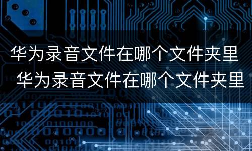 华为录音文件在哪个文件夹里 华为录音文件在哪个文件夹里电脑