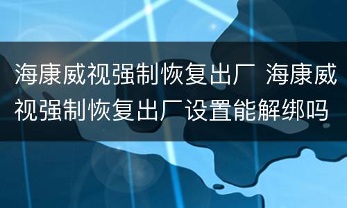 海康威视强制恢复出厂 海康威视强制恢复出厂设置能解绑吗