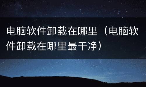 电脑软件卸载在哪里（电脑软件卸载在哪里最干净）