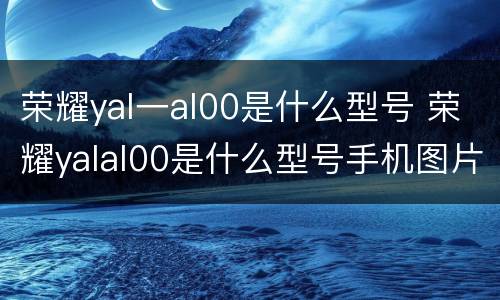 荣耀yal一al00是什么型号 荣耀yalal00是什么型号手机图片