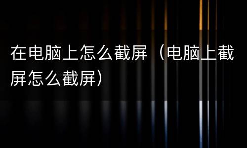 在电脑上怎么截屏（电脑上截屏怎么截屏）