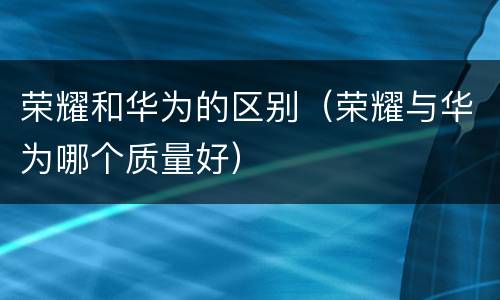 荣耀和华为的区别（荣耀与华为哪个质量好）