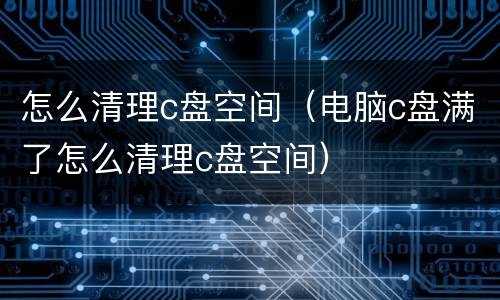 怎么清理c盘空间（电脑c盘满了怎么清理c盘空间）