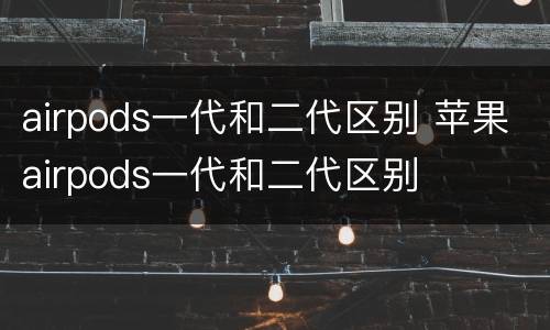 airpods一代和二代区别 苹果airpods一代和二代区别