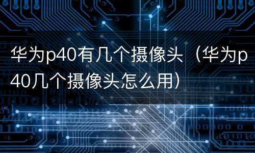 华为p40有几个摄像头（华为p40几个摄像头怎么用）