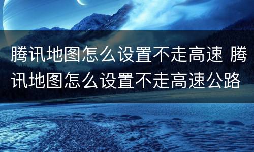腾讯地图怎么设置不走高速 腾讯地图怎么设置不走高速公路