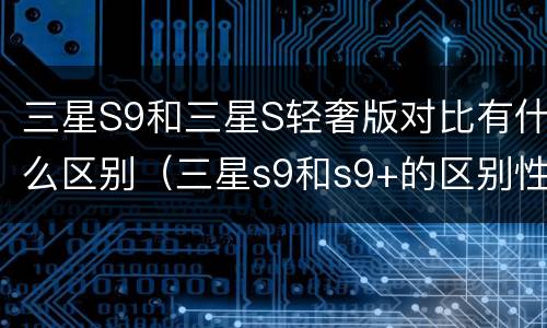三星S9和三星S轻奢版对比有什么区别（三星s9和s9+的区别性价比高）