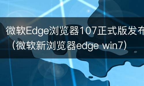 微软Edge浏览器107正式版发布（微软新浏览器edge win7）