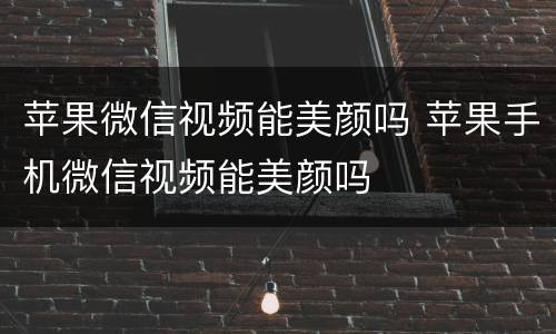苹果微信视频能美颜吗 苹果手机微信视频能美颜吗