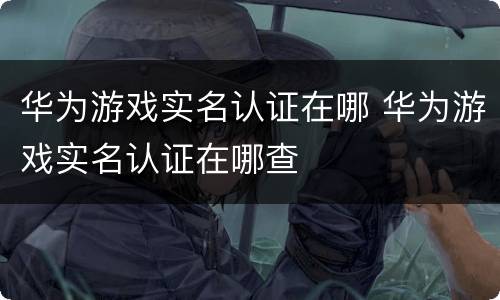 华为游戏实名认证在哪 华为游戏实名认证在哪查