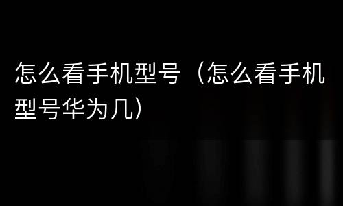 怎么看手机型号（怎么看手机型号华为几）