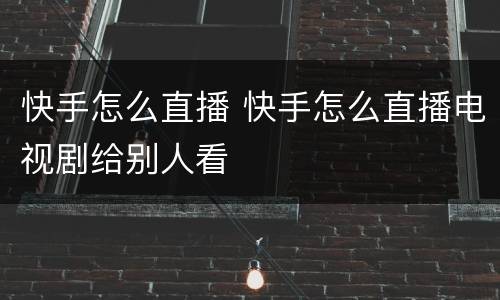 快手怎么直播 快手怎么直播电视剧给别人看