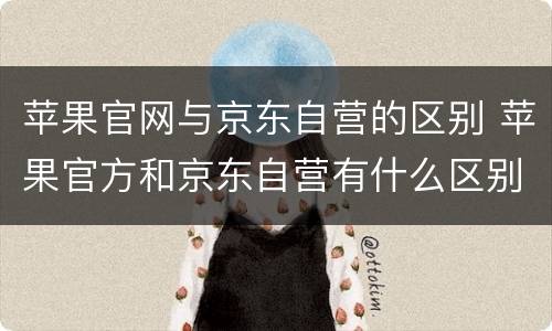 苹果官网与京东自营的区别 苹果官方和京东自营有什么区别