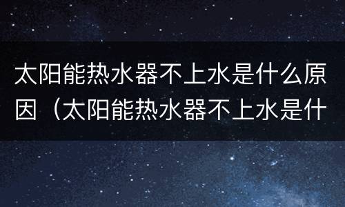 太阳能热水器不上水是什么原因（太阳能热水器不上水是什么原因造成的）