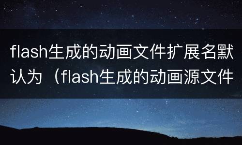 flash生成的动画文件扩展名默认为（flash生成的动画源文件扩展名是什么）