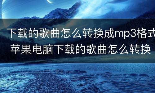 下载的歌曲怎么转换成mp3格式 苹果电脑下载的歌曲怎么转换成mp3格式