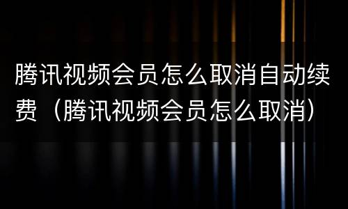 腾讯视频会员怎么取消自动续费（腾讯视频会员怎么取消）