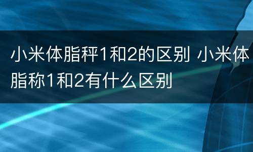 小米体脂秤1和2的区别 小米体脂称1和2有什么区别