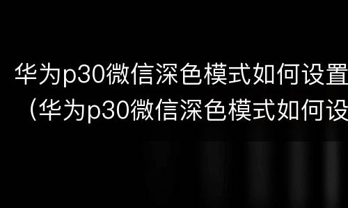 华为p30微信深色模式如何设置（华为p30微信深色模式如何设置密码）