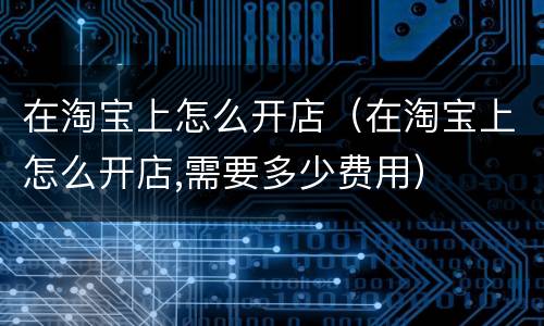在淘宝上怎么开店（在淘宝上怎么开店,需要多少费用）