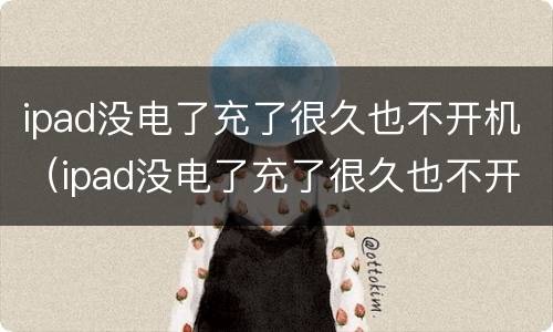 ipad没电了充了很久也不开机（ipad没电了充了很久也不开机怎么办）