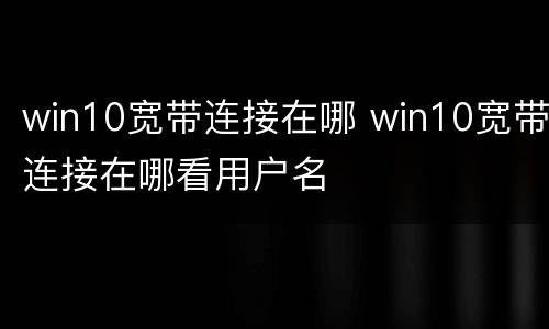 win10宽带连接在哪 win10宽带连接在哪看用户名