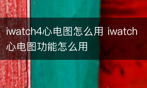 iwatch4心电图怎么用 iwatch心电图功能怎么用