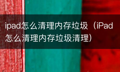 ipad怎么清理内存垃圾（iPad怎么清理内存垃圾清理）