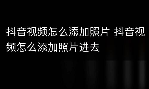 抖音视频怎么添加照片 抖音视频怎么添加照片进去