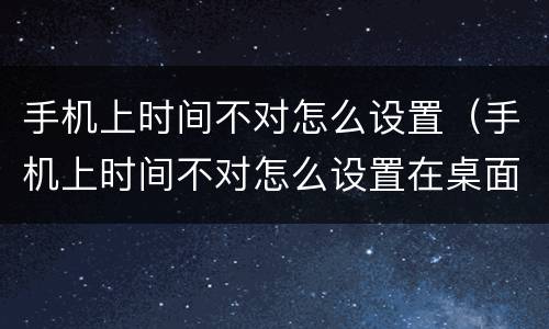 手机上时间不对怎么设置（手机上时间不对怎么设置在桌面）