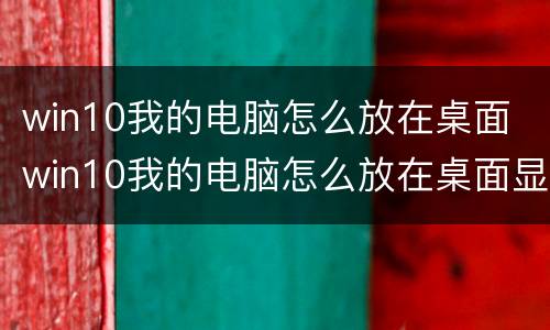win10我的电脑怎么放在桌面 win10我的电脑怎么放在桌面显示