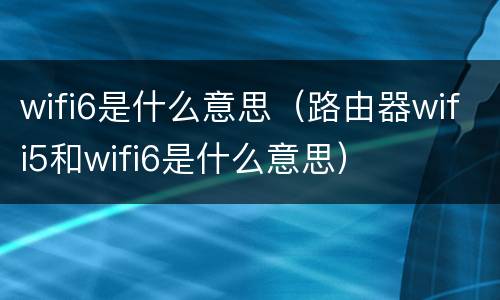wifi6是什么意思（路由器wifi5和wifi6是什么意思）