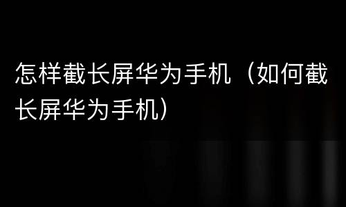 怎样截长屏华为手机（如何截长屏华为手机）