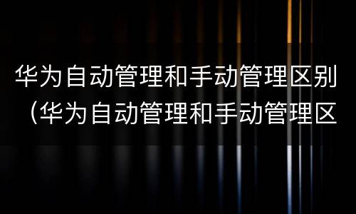 华为自动管理和手动管理区别（华为自动管理和手动管理区别在哪）