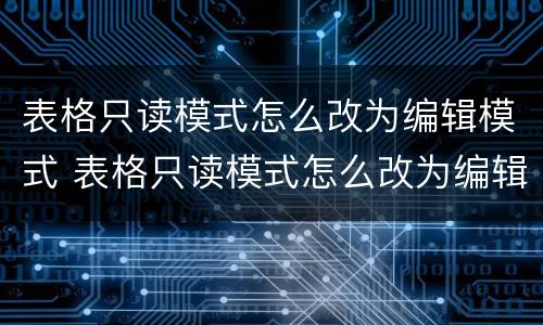表格只读模式怎么改为编辑模式 表格只读模式怎么改为编辑模式呢
