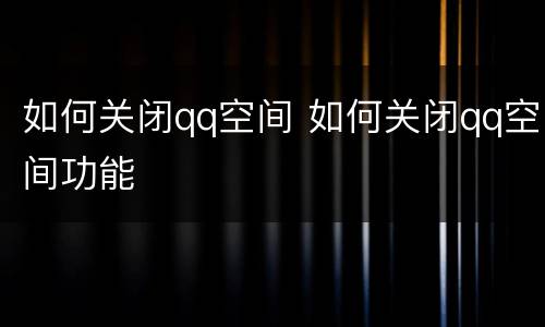 如何关闭qq空间 如何关闭qq空间功能
