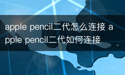 apple pencil二代怎么连接 apple pencil二代如何连接