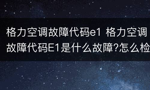 格力空调故障代码e1 格力空调故障代码E1是什么故障?怎么检修?