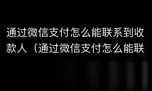 通过微信支付怎么能联系到收款人（通过微信支付怎么能联系到收款人电话）